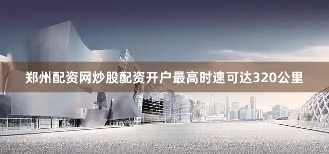 郑州配资网炒股配资开户最高时速可达320公里