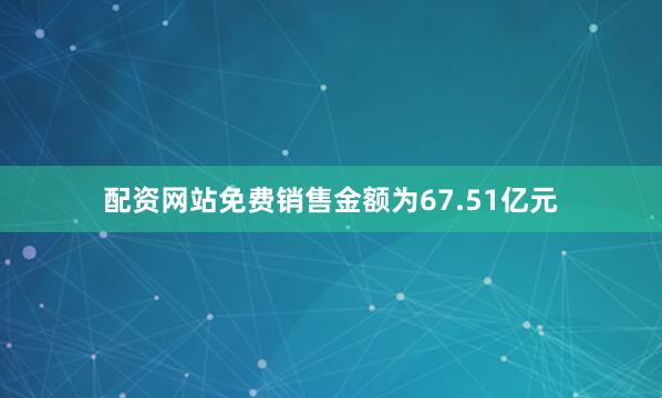 配资网站免费销售金额为67.51亿元