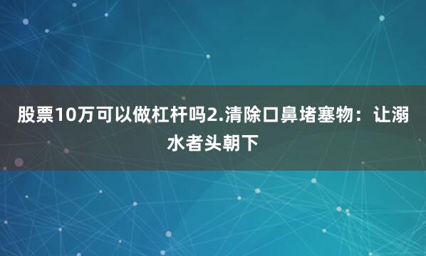 股票10万可以做杠杆吗2.清除口鼻堵塞物：让溺水者头朝下