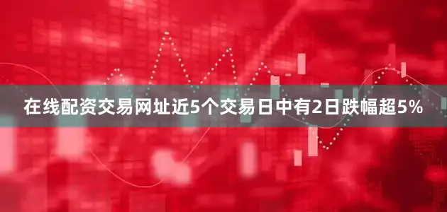在线配资交易网址近5个交易日中有2日跌幅超5%