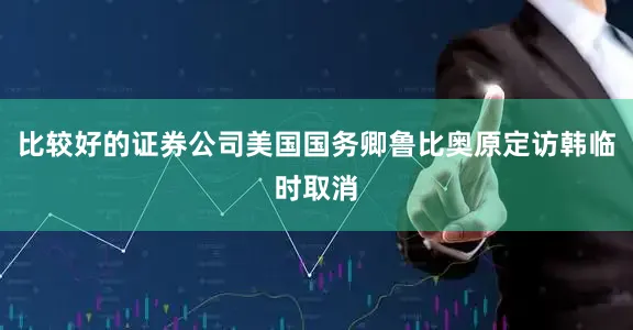 比较好的证券公司美国国务卿鲁比奥原定访韩临时取消