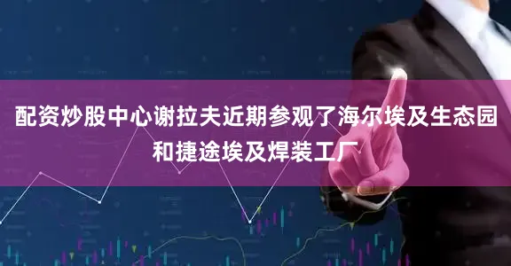 配资炒股中心谢拉夫近期参观了海尔埃及生态园和捷途埃及焊装工厂