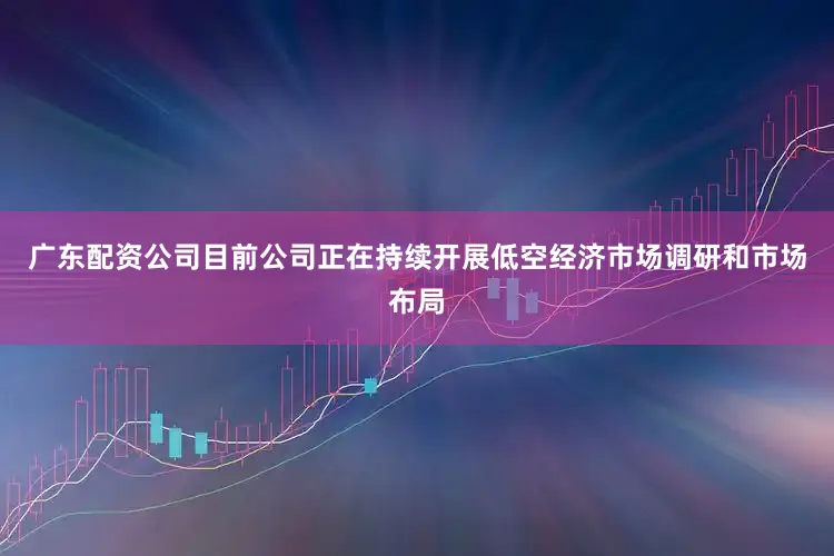 广东配资公司目前公司正在持续开展低空经济市场调研和市场布局