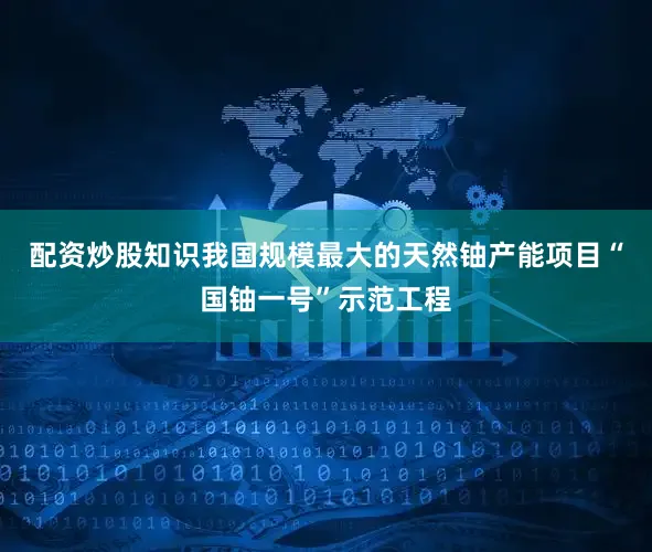 配资炒股知识我国规模最大的天然铀产能项目“国铀一号”示范工程