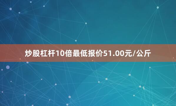 炒股杠杆10倍最低报价51.00元/公斤