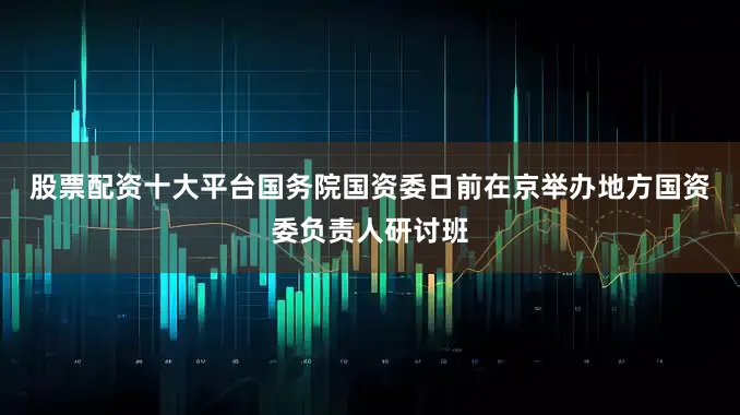股票配资十大平台　　国务院国资委日前在京举办地方国资委负责人研讨班