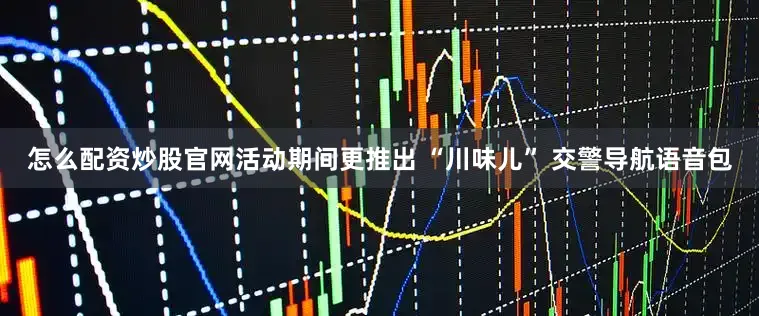 怎么配资炒股官网活动期间更推出 “川味儿” 交警导航语音包