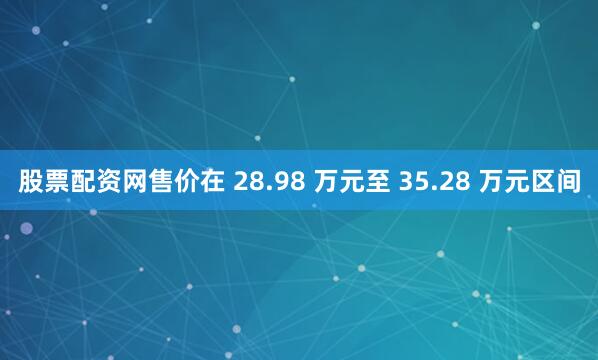 股票配资网售价在 28.98 万元至 35.28 万元区间