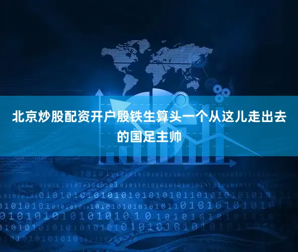 北京炒股配资开户殷铁生算头一个从这儿走出去的国足主帅