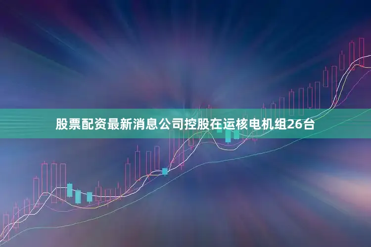 股票配资最新消息公司控股在运核电机组26台