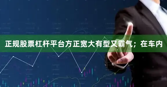 正规股票杠杆平台方正宽大有型又霸气；在车内